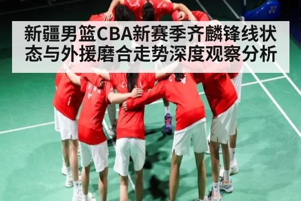 新疆男篮CBA新赛季齐麟锋线状态与外援磨合走势深度观察分析